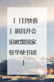 「甘快看」胡昌升会见欧盟国家驻华使节团