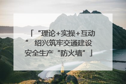 “理论+实操+互动” 绍兴筑牢交通建设安全生产“防火墙”
