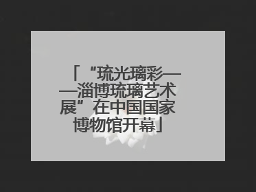 “琉光璃彩——淄博琉璃艺术展”在中国国家博物馆开幕