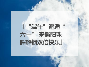 “端午”邂逅“六一” 来衡阳珠晖解锁双倍快乐
