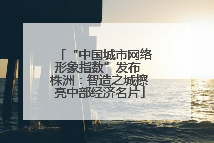“中国城市网络形象指数”发布 株洲：智造之城擦亮中部经济名片