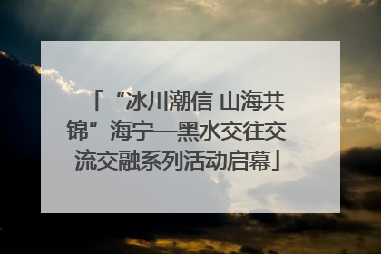 “冰川潮信 山海共锦”海宁—黑水交往交流交融系列活动启幕