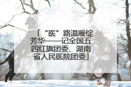 “医”路温暖绽芳华——记全国五四红旗团委、湖南省人民医院团委