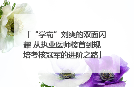 “学霸”刘爽的双面闪耀 从执业医师榜首到规培考核冠军的进阶之路