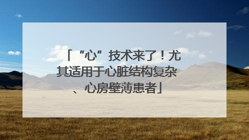 “心”技术来了！尤其适用于心脏结构复杂、心房壁薄患者