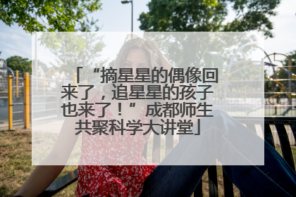 “摘星星的偶像回来了，追星星的孩子也来了！”成都师生共聚科学大讲堂