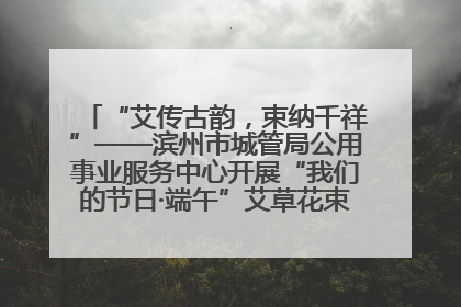 “艾传古韵，束纳千祥”——滨州市城管局公用事业服务中心开展“我们的节日·端午”艾草花束制作主题活动