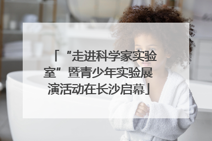 “走进科学家实验室”暨青少年实验展演活动在长沙启幕