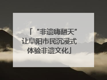 “非遗嗨翻天”让阜阳市民沉浸式体验非遗文化