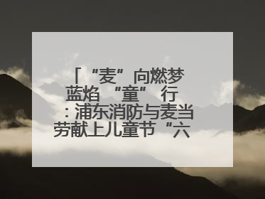 “麦”向燃梦 蓝焰 “童” 行：浦东消防与麦当劳献上儿童节“六一”礼