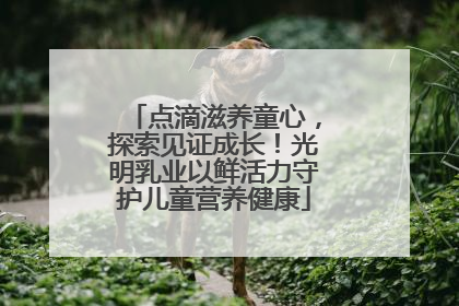 点滴滋养童心，探索见证成长！光明乳业以鲜活力守护儿童营养健康