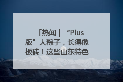 热闻｜“Plus版”大粽子，长得像板砖！这些山东特色粽子你吃过吗？