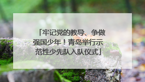 牢记党的教导、争做强国少年！青岛举行示范性少先队入队仪式