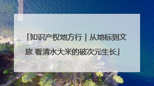 知识产权地方行｜从地标到文旅 看清水大米的破次元生长