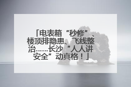 电表箱“秒修”、楼顶排隐患、飞线整治……长沙“人人讲安全”动真格！