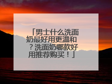 男士什么洗面奶最好用更温和？洗面奶哪款好用推荐购买！