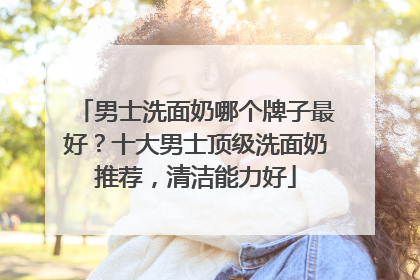 男士洗面奶哪个牌子最好？十大男士顶级洗面奶推荐，清洁能力好