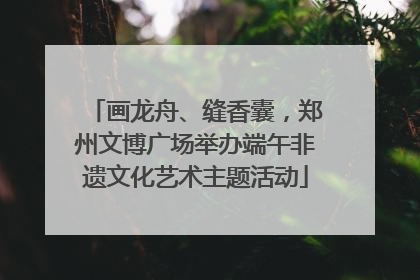 画龙舟、缝香囊，郑州文博广场举办端午非遗文化艺术主题活动