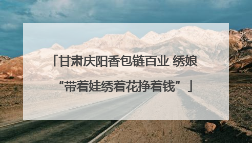 甘肃庆阳香包链百业 绣娘“带着娃绣着花挣着钱”