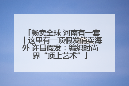 畅卖全球 河南有一套丨这里有一顶假发俏卖海外 许昌假发：编织时尚界“顶上艺术”