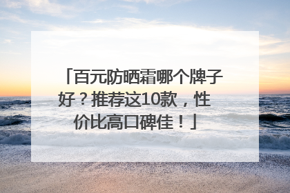 百元防晒霜哪个牌子好？推荐这10款，性价比高口碑佳！