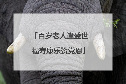 百岁老人逢盛世 福寿康乐赞党恩