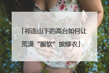 祁连山下的高台如何让荒漠“服软”披绿衣