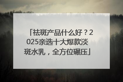 祛斑产品什么好？2025亲选十大爆款淡斑水乳，全方位碾压