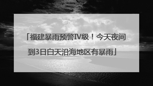 福建暴雨预警Ⅳ级！今天夜间到3日白天沿海地区有暴雨