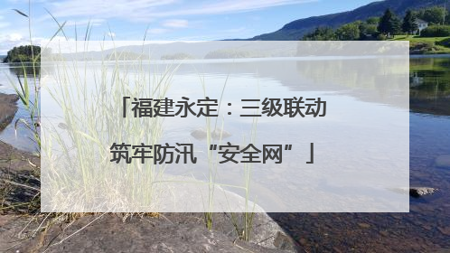 福建永定：三级联动筑牢防汛“安全网”