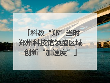 科教“郑”当时 郑州科技馆领跑区域创新“加速度”