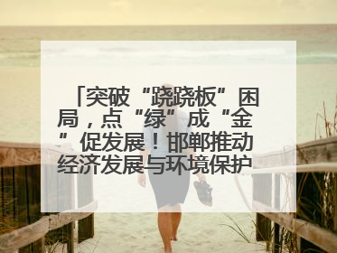 突破“跷跷板”困局，点“绿”成“金”促发展！邯郸推动经济发展与环境保护互促共赢