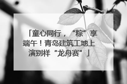 童心同行，“粽”享端午！青岛建筑工地上演别样“龙舟赛”