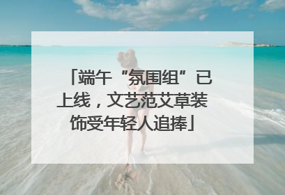 端午“氛围组”已上线，文艺范艾草装饰受年轻人追捧