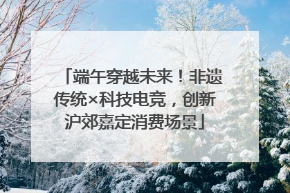 端午穿越未来！非遗传统×科技电竞，创新沪郊嘉定消费场景
