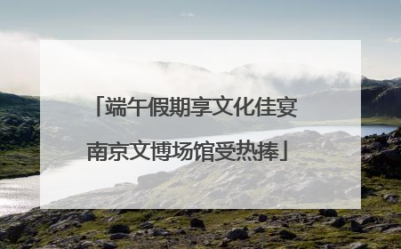 端午假期享文化佳宴 南京文博场馆受热捧