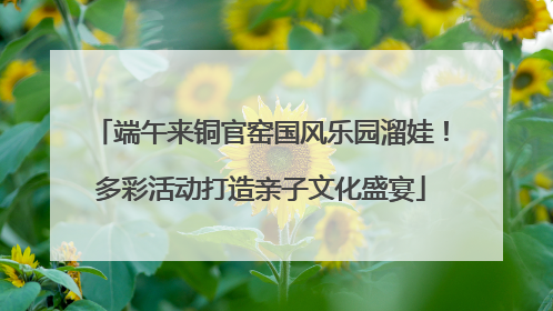 端午来铜官窑国风乐园溜娃！多彩活动打造亲子文化盛宴