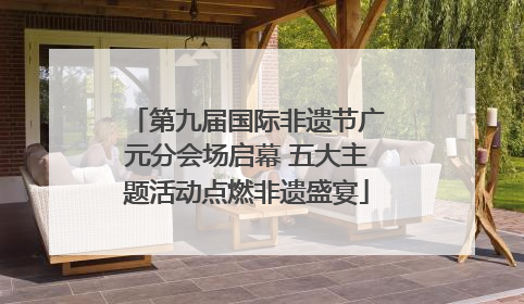 第九届国际非遗节广元分会场启幕 五大主题活动点燃非遗盛宴