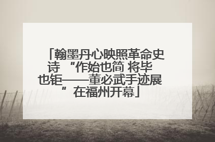 翰墨丹心映照革命史诗 “作始也简 将毕也钜——董必武手迹展”在福州开幕