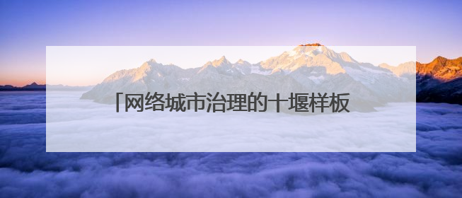 网络城市治理的十堰样板系列报道｜新闻专访：十堰为什么成为“黑马型”城市治理网络维度典型