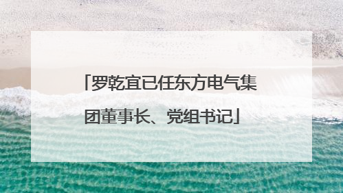 罗乾宜已任东方电气集团董事长、党组书记