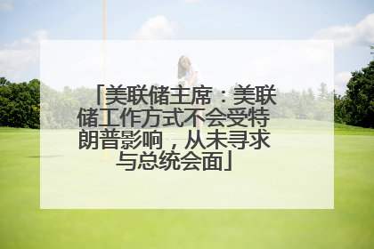 美联储主席：美联储工作方式不会受特朗普影响，从未寻求与总统会面