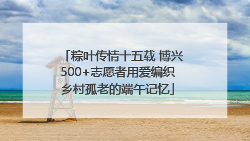 粽叶传情十五载 博兴500+志愿者用爱编织乡村孤老的端午记忆