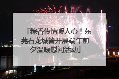 粽香传情暖人心！东莞石龙城管开展端午前夕温暖慰问活动