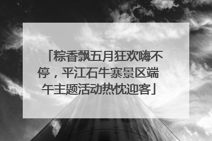 粽香飘五月狂欢嗨不停，平江石牛寨景区端午主题活动热忱迎客