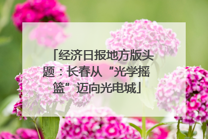 经济日报地方版头题：长春从“光学摇篮”迈向光电城