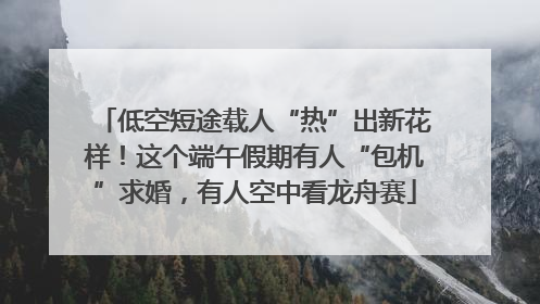 低空短途载人“热”出新花样！这个端午假期有人“包机”求婚，有人空中看龙舟赛