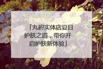 丸碧实体店夏日护肤之道，带你开启护肤新体验