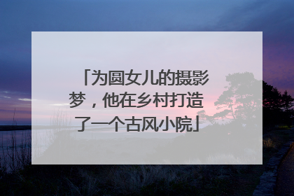 为圆女儿的摄影梦，他在乡村打造了一个古风小院