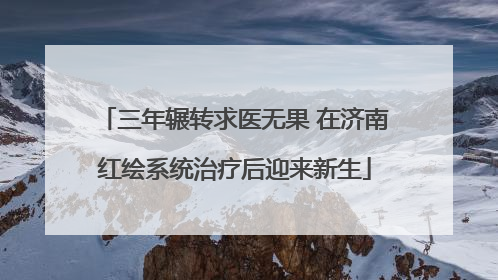 三年辗转求医无果 在济南红绘系统治疗后迎来新生